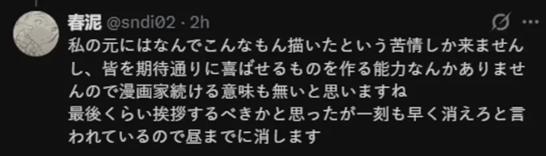 私の元にはなんでこんなもん描いたという苦情しか来ませんし、皆を期待通りに喜ばせるものを作る能力なんかありませ んので漫画家続ける意味も無いと思いますね 最後くらい挨拶するべきかと思ったが一刻も早く消えろと言 われているので昼までに消します